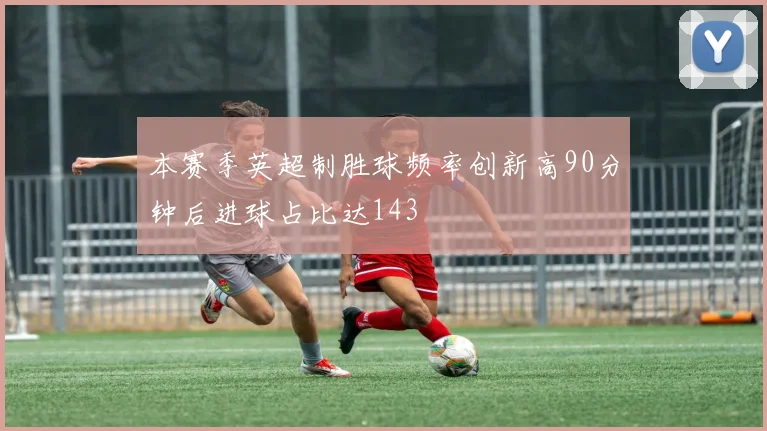 本赛季英超制胜球频率创新高90分钟后进球占比达143