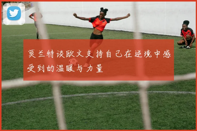 莫兰特谈欧文支持自己在逆境中感受到的温暖与力量