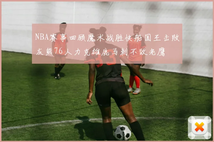 NBA赛事回顾魔术战胜快船国王击败灰熊76人力克雄鹿马刺不敌老鹰