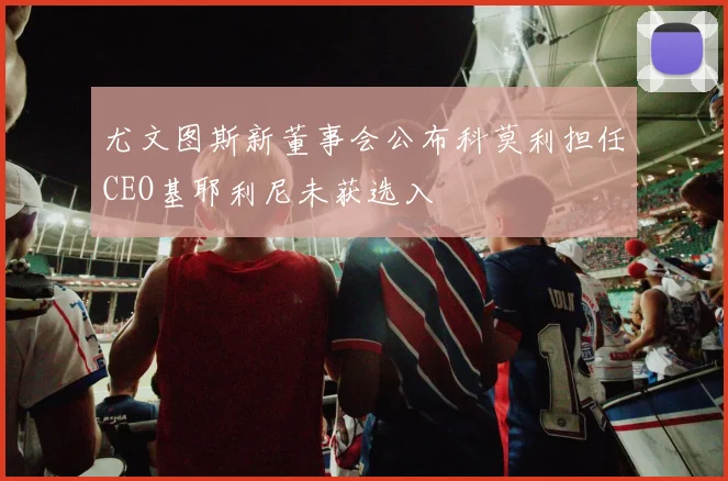 尤文图斯新董事会公布科莫利担任CEO基耶利尼未获选入
