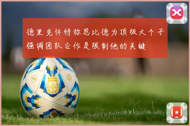 德里克怀特称恩比德为顶级大个子强调团队合作是限制他的关键