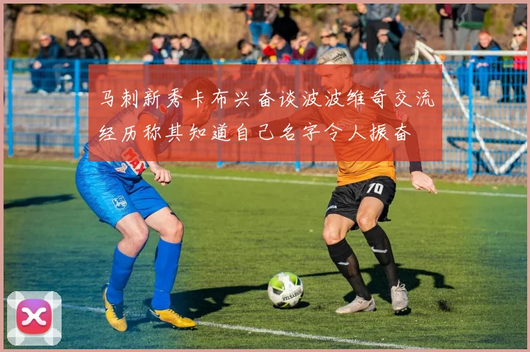 马刺新秀卡布兴奋谈波波维奇交流经历称其知道自己名字令人振奋