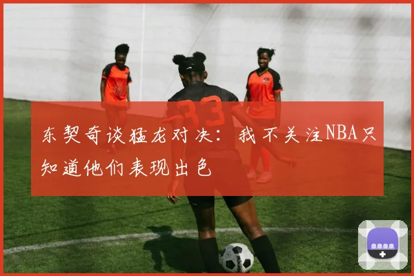 东契奇谈猛龙对决：我不关注NBA只知道他们表现出色