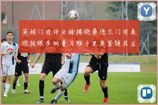 英超门将评分榜揭晓桑德兰门将表现抢眼多纳鲁马维卡里奥紧随其后