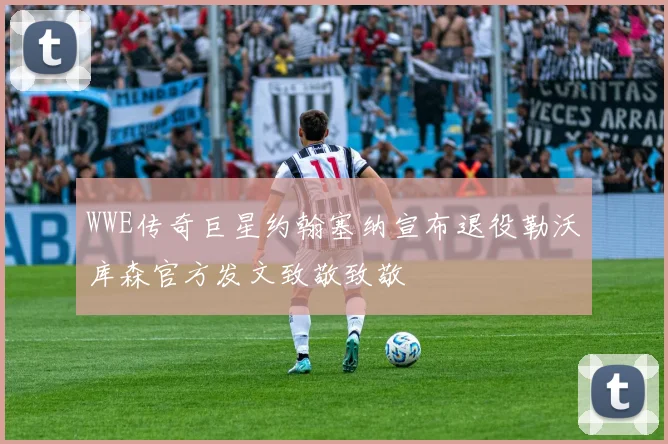 WWE传奇巨星约翰塞纳宣布退役勒沃库森官方发文致敬致敬