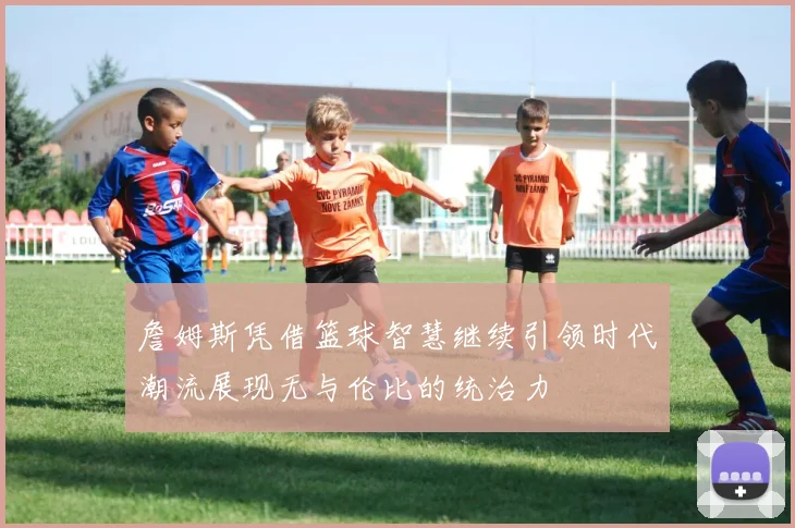 詹姆斯凭借篮球智慧继续引领时代潮流展现无与伦比的统治力