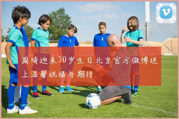 周琦迎来30岁生日北京官方微博送上温馨祝福与期待