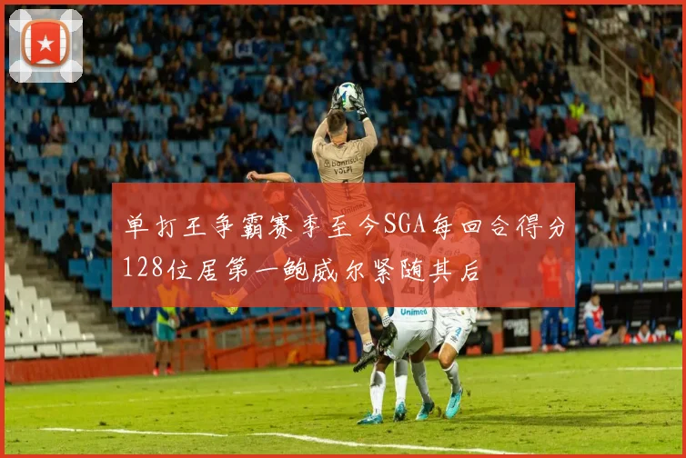 单打王争霸赛季至今SGA每回合得分128位居第一鲍威尔紧随其后