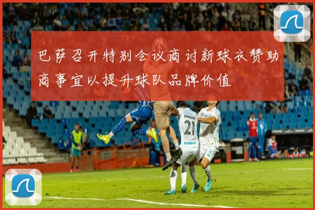 巴萨召开特别会议商讨新球衣赞助商事宜以提升球队品牌价值
