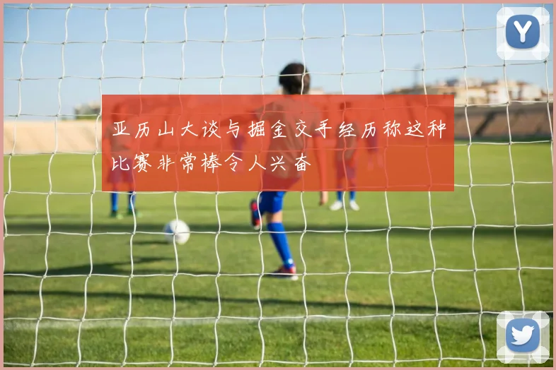 亚历山大谈与掘金交手经历称这种比赛非常棒令人兴奋