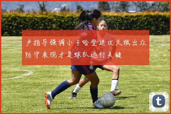 卢指导强调小卡哈登进攻天赋出众防守表现才是球队远行关键