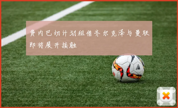 费内巴切计划租借齐尔克泽与曼联即将展开接触