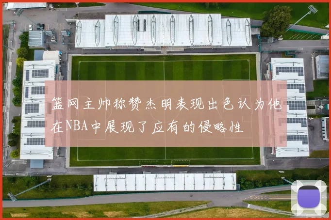 篮网主帅称赞杰明表现出色认为他在NBA中展现了应有的侵略性