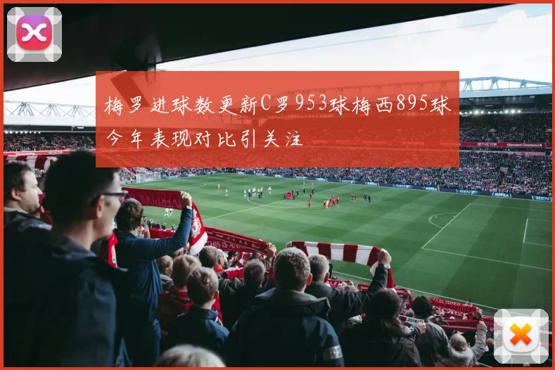 梅罗进球数更新C罗953球梅西895球今年表现对比引关注