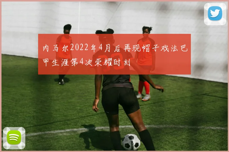 内马尔2022年4月后再现帽子戏法巴甲生涯第4次荣耀时刻