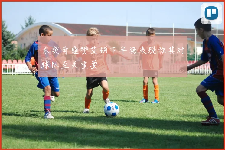 东契奇盛赞艾顿下半场表现称其对球队至关重要