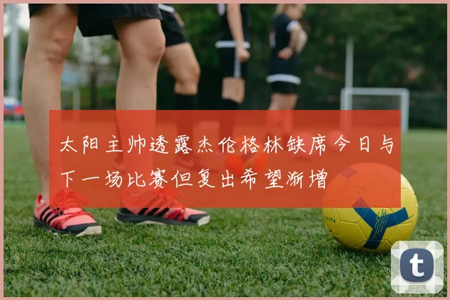 太阳主帅透露杰伦格林缺席今日与下一场比赛但复出希望渐增