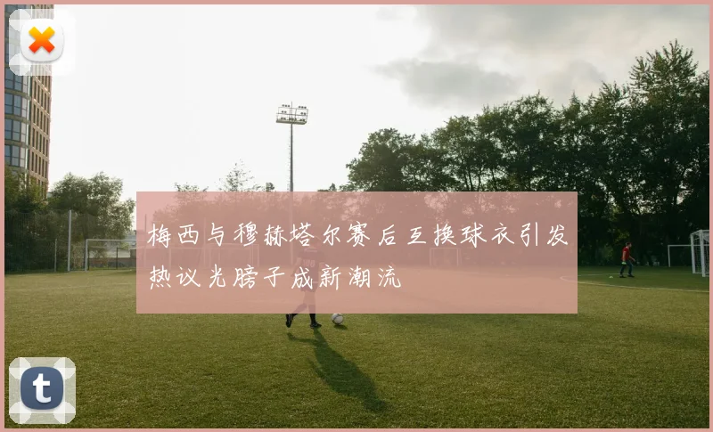梅西与穆赫塔尔赛后互换球衣引发热议光膀子成新潮流